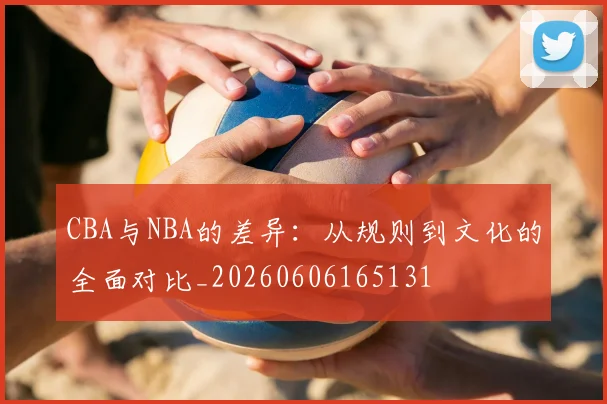 CBA与NBA的差异：从规则到文化的全面对比_20260606165131
