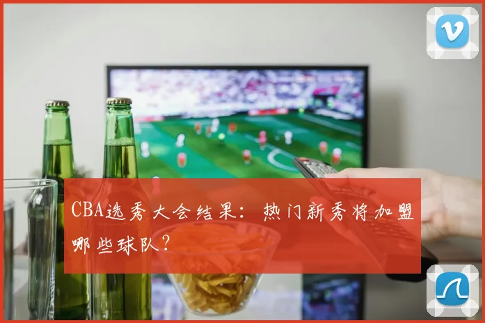 CBA选秀大会结果：热门新秀将加盟哪些球队？