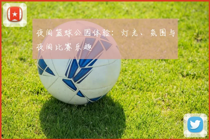夜间篮球公园体验：灯光、氛围与夜间比赛乐趣